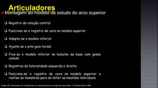 Montagem do modelo de estudo do arco superior
 Registro da relação central
 Posiciona-se o registro de cera no modelo superior
 Adapta-se o modelo inferior
 Ajusta-se o pino guia incisal
 Fixa-se o modelo inferior na bolacha da base com gesso
comum
 Registros de lateralidade esquerda e direita
 Posiciona-se o registro de cera no modelo superior e
realiza-se manobras para se obter as medidas individuais
Goska JR, Christensen LV. Comparison of cast positions by using four face-bows. J Prosthet Dent 1998
 