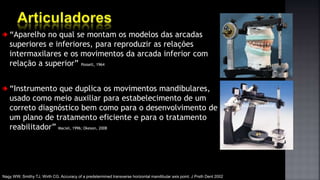 “Aparelho no qual se montam os modelos das arcadas
superiores e inferiores, para reproduzir as relações
intermaxilares e os movimentos da arcada inferior com
relação a superior” Posselt, 1964
“Instrumento que duplica os movimentos mandibulares,
usado como meio auxiliar para estabelecimento de um
correto diagnóstico bem como para o desenvolvimento de
um plano de tratamento eficiente e para o tratamento
reabilitador” Maciel, 1996; Okeson, 2008
Arquivo pessoal
Nagy WW, Smithy TJ, Wirth CG. Accuracy of a predetermined transverse horizontal mandibular axis point. J Prsth Dent 2002
 