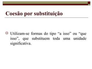 Coesão por substituição
 Utilizam-se formas do tipo “a isso” ou “que
isso”, que substituem toda uma unidade
significativa.
 
