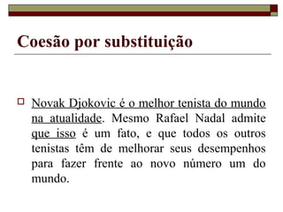 Coesão por substituição
 Novak Djokovic é o melhor tenista do mundo
na atualidade. Mesmo Rafael Nadal admite
que isso é um fato, e que todos os outros
tenistas têm de melhorar seus desempenhos
para fazer frente ao novo número um do
mundo.
 