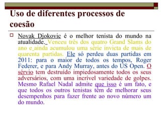 Uso de diferentes processos de
coesão
 Novak Djokovic é o melhor tenista do mundo na
atualidade. Venceu três dos quatro Grand Slams do
ano e ainda acumulou uma série invicta de mais de
quarenta partidas. Ele só perdeu duas partidas em
2011: para o maior de todos os tempos, Roger
Federer, e para Andy Murray, antes do US Open. O
sérvio tem destruído impiedosamente todos os seus
adversários, com uma incrível variedade de golpes.
Mesmo Rafael Nadal admite que isso é um fato, e
que todos os outros tenistas têm de melhorar seus
desempenhos para fazer frente ao novo número um
do mundo.
 