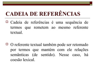 CADEIA DE REFERÊNCIAS
 Cadeia de referências é uma sequência de
termos que remetem ao mesmo referente
textual.
 O referente textual também pode ser retomado
por termos que mantém com ele relações
semânticas (de sentido). Nesse caso, há
coesão lexical.
 