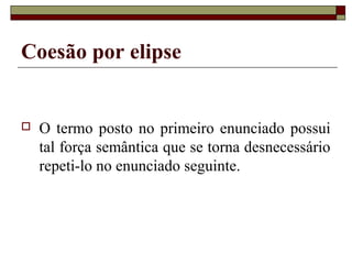 Coesão por elipse
 O termo posto no primeiro enunciado possui
tal força semântica que se torna desnecessário
repeti-lo no enunciado seguinte.
 