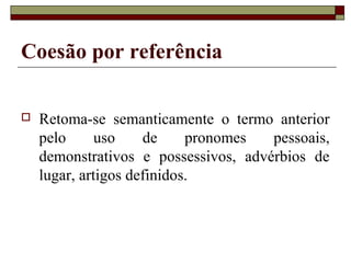Coesão por referência
 Retoma-se semanticamente o termo anterior
pelo uso de pronomes pessoais,
demonstrativos e possessivos, advérbios de
lugar, artigos definidos.
 