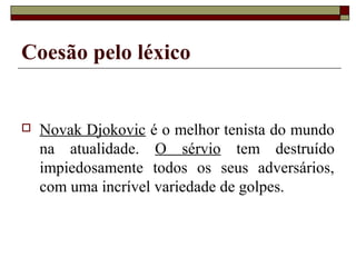 Coesão pelo léxico
 Novak Djokovic é o melhor tenista do mundo
na atualidade. O sérvio tem destruído
impiedosamente todos os seus adversários,
com uma incrível variedade de golpes.
 