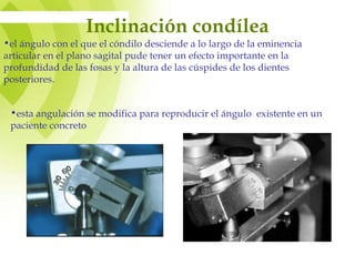 Inclinación condílea
•el ángulo con el que el cóndilo desciende a lo largo de la eminencia
articular en el plano sagital pude tener un efecto importante en la
profundidad de las fosas y la altura de las cúspides de los dientes
posteriores.
•esta angulación se modifica para reproducir el ángulo existente en un
paciente concreto
 