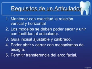 Requisitos de un Articulador Mantener con exactitud la relación vertical y horizontal Los modelos se deben poder sacar y unir con facilidad al articulador. Guía incisal ajustable y calibrado. Poder abrir y cerrar con mecanismos de bisagra. Permitir transferencia del arco facial.  