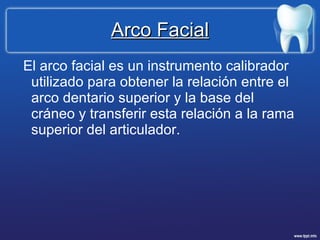 Arco Facial El arco facial es un instrumento calibrador utilizado para obtener la relación entre el arco dentario superior y la base del cráneo y transferir esta relación a la rama superior del articulador. 