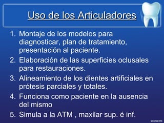 Uso de los Articuladores Montaje de los modelos para diagnosticar, plan de tratamiento, presentación al paciente. Elaboración de las superficies oclusales para restauraciones. Alineamiento de los dientes artificiales en prótesis parciales y totales. Funciona como paciente en la ausencia del mismo Simula a la ATM , maxilar sup. é inf. 