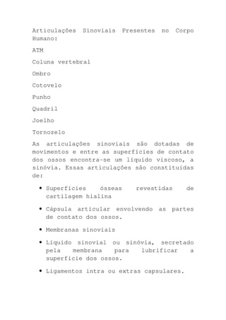 Articulações   Sinoviais   Presentes   no   Corpo
Humano:
ATM
Coluna vertebral
Ombro
Cotovelo
Punho
Quadril
Joelho
Tornozelo
As articulações sinoviais são dotadas de
movimentos e entre as superfícies de contato
dos ossos encontra-se um líquido viscoso, a
sinóvia. Essas articulações são constituídas
de:

 • Superfícies    ósseas      revestidas       de
   cartilagem hialina

 • Cápsula articular envolvendo as partes
   de contato dos ossos.

 • Membranas sinoviais

 • Líquido sinovial ou sinóvia, secretado
   pela   membrana    para lubrificar   a
   superfície dos ossos.

 • Ligamentos intra ou extras capsulares.
 