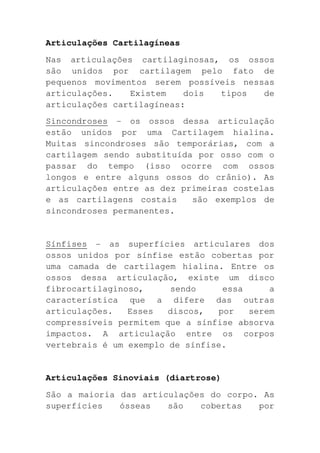 Articulações Cartilagíneas
Nas articulações cartilaginosas, os ossos
são unidos por cartilagem pelo fato de
pequenos movimentos serem possíveis nessas
articulações.   Existem    dois tipos   de
articulações cartilagíneas:
Sincondroses - os ossos dessa articulação
estão unidos por uma Cartilagem hialina.
Muitas sincondroses são temporárias, com a
cartilagem sendo substituída por osso com o
passar do tempo (isso ocorre com ossos
longos e entre alguns ossos do crânio). As
articulações entre as dez primeiras costelas
e as cartilagens costais    são exemplos de
sincondroses permanentes.


Sínfises - as superfícies articulares dos
ossos unidos por sínfise estão cobertas por
uma camada de cartilagem hialina. Entre os
ossos dessa articulação, existe um disco
fibrocartilaginoso,     sendo     essa     a
característica que a difere das outras
articulações.   Esses   discos,  por   serem
compressíveis permitem que a sínfise absorva
impactos. A articulação entre os corpos
vertebrais é um exemplo de sínfise.


Articulações Sinoviais (diartrose)
São a maioria das articulações do corpo. As
superfícies   ósseas   são   cobertas   por
 