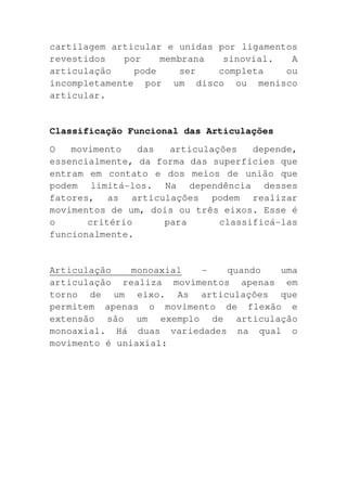 cartilagem articular e unidas por ligamentos
revestidos   por    membrana   sinovial.   A
articulação    pode     ser   completa    ou
incompletamente por um disco ou menisco
articular.


Classificação Funcional das Articulações
O   movimento   das  articulações   depende,
essencialmente, da forma das superfícies que
entram em contato e dos meios de união que
podem limitá-los. Na dependência desses
fatores, as articulações podem realizar
movimentos de um, dois ou três eixos. Esse é
o      critério     para      classificá-las
funcionalmente.


Articulação    monoaxial -    quando  uma
articulação realiza movimentos apenas em
torno de um eixo. As articulações que
permitem apenas o movimento de flexão e
extensão são um exemplo de articulação
monoaxial. Há duas variedades na qual o
movimento é uniaxial:
 