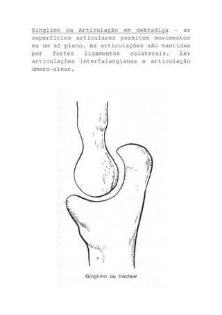 Gínglimo ou Articulação em dobradiça - as
superfícies articulares permitem movimentos
eu um só plano. As articulações são mantidas
por   fortes   ligamentos  colaterais.   Ex:
articulações interfalangianas e articulação
úmero-ulnar.
 