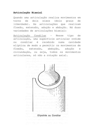 Articulação Biaxial
Quando uma articulação realiza movimentos em
torno   de  dois   eixos   (dois   graus  de
liberdade). As articulações que realizam
flexão, extensão, adução e abdução. Há duas
variedades de articulações biaxial:
Articulação   Condilar    -  Nesse    tipo   de
articulação, uma superfície articular ovóide
ou   condilar   é   recebido   numa    cavidade
elíptica de modo a permitir os movimentos de
flexão,    extensão,    abdução,    adução    e
circundação, ou seja, todos os movimentos
articulares, só não a rotação axial.
 