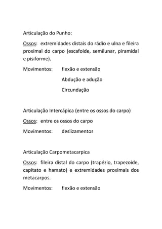 Articulação do Punho:
Ossos: extremidades distais do rádio e ulna e fileira
proximal do carpo (escafoide, semilunar, piramidal
e pisiforme).
Movimentos:      flexão e extensão
                 Abdução e adução
                 Circundação


Articulação Intercápica (entre os ossos do carpo)
Ossos: entre os ossos do carpo
Movimentos:      deslizamentos


Articulação Carpometacarpica
Ossos: fileira distal do carpo (trapézio, trapezoide,
capitato e hamato) e extremidades proximais dos
metacarpos.
Movimentos:      flexão e extensão
 