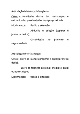 Articulação Metacarpofalangianas
Ossos: extremidades distais dos metacarpos e
extremidades proximais das falanges proximais.
Movimentos:         flexão e extensão
                    Abdução e adução (separar e
juntar os dedos).
                    Circundação    no   primeiro   e
segundo dedo.


Articulação Interfalângicas:
Ossos: entre as falanges proximal e distal (primeiro
dedo).
        Entre as falanges proximal, médial e distal
os outros dedos
Movimentos:         flexão e extensão
 