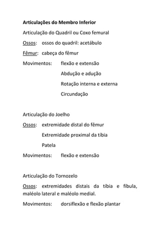 Articulações do Membro Inferior
Articulação do Quadril ou Coxo femural
Ossos: ossos do quadril: acetábulo
Fêmur: cabeça do fêmur
Movimentos:      flexão e extensão
                 Abdução e adução
                 Rotação interna e externa
                 Circundação


Articulação do Joelho
Ossos: extremidade distal do fêmur
        Extremidade proximal da tíbia
        Patela
Movimentos:      flexão e extensão


Articulação do Tornozelo
Ossos: extremidades distais da tíbia e fíbula,
maléolo lateral e maléolo medial.
Movimentos:      dorsiflexão e flexão plantar
 