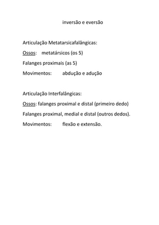 inversão e eversão


Articulação Metatarsicafalângicas:
Ossos: metatársicos (os 5)
Falanges proximais (as 5)
Movimentos:       abdução e adução


Articulação Interfalângicas:
Ossos: falanges proximal e distal (primeiro dedo)
Falanges proximal, medial e distal (outros dedos).
Movimentos:       flexão e extensão.
 