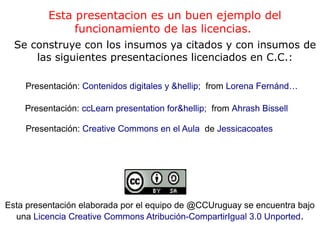 Esta presentacion es un buen ejemplo del
funcionamiento de las licencias.
Se construye con los insumos ya citados y con insumos de
las siguientes presentaciones licenciados en C.C.:
Presentación: Creative Commons en el Aula de Jessicacoates
Presentación: ccLearn presentation for&hellip; from Ahrash Bissell
Presentación: Contenidos digitales y &hellip; from Lorena Fernánd…
Esta presentación elaborada por el equipo de @CCUruguay se encuentra bajo
una Licencia Creative Commons Atribución-CompartirIgual 3.0 Unported.
 