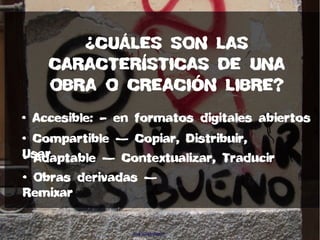 • Accesible: – en formatos digitales abiertos
• Compartible — Copiar, Distribuir,
Usar• Adaptable — Contextualizar, Traducir
• Obras derivadas —
Remixar
¿CUÁLES SON LAS
CARACTERÍSTICAS DE UNA
OBRA O CREACIÓN LIBRE?
Ana Belén Ramón
missha
 