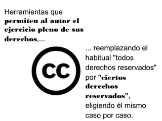 ... reemplazando el
habitual "todos
derechos reservados"
por "ciertos
derechos
reservados",
eligiendo él mismo
caso por caso.
Herramientas que
permiten al autor el
ejercicio pleno de sus
derechos,...
 