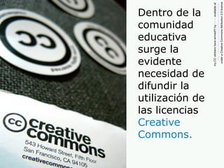 Dentro de la
comunidad
educativa
surge la
evidente
necesidad de
difundir la
utilización de
las licencias
Creative
Commons.
myCCstickershavearrived!!!bylaihiuavailableat
http://www.flickr.com/photos/laihiu/290630500/
underaCreativeCommonsAttribution2.0licence
 