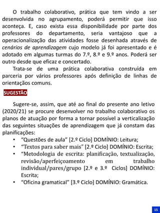 O trabalho colaborativo, prática que tem vindo a ser
desenvolvida no agrupamento, poderá permitir que isso
aconteça. E, caso exista essa disponibilidade por parte dos
professores do departamento, seria vantajoso que a
operacionalização das atividades fosse desenhada através de
cenários de aprendizagem cujo modelo já foi apresentado e é
adotado em algumas turmas do 7.º, 8.º e 9.º anos. Poderá ser
outro desde que eficaz e concertado.
Trata-se de uma prática colaborativa construída em
parceria por vários professores após definição de linhas de
orientaçãos comuns.
15
Sugere-se, assim, que até ao final do presente ano letivo
(2020/21) se procure desenvolver no trabalho colaborativo os
planos de atuação por forma a tornar possível a verticalização
das seguintes situações de aprendizagem que já constam das
planificações:
• “Questões de aula” [2.º Ciclo] DOMÍNIO: Leitura;
• “Textos para saber mais” [2.º Ciclo] DOMÍNIO: Escrita;
• “Metodologia de escrita: planificação, textualização,
revisão/aperfeiçoamento em trabalho
individual/pares/grupo [2.º e 3.º Ciclos] DOMÍNIO:
Escrita;
• “Oficina gramatical” [3.º Ciclo] DOMÍNIO: Gramática.
SUGESTÃO
 