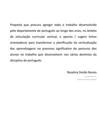 Proposta que procura agregar todo o trabalho desenvolvido
pelo departamento de português ao longo dos anos, no âmbito
da articulação curricular vertical, e aponta / sugere linhas
orientadoras para transformar a planificação da verticalização
das aprendizagens no processo significativo do percurso dos
alunos no trabalho que desenvolvem nos vários domínios da
disciplina de português.
Rosalina Simão Nunes
(Coordenadora do
departamento de português)
 