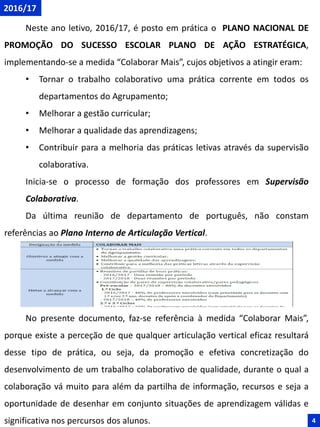 Neste ano letivo, 2016/17, é posto em prática o PLANO NACIONAL DE
PROMOÇÃO DO SUCESSO ESCOLAR PLANO DE AÇÃO ESTRATÉGICA,
implementando-se a medida “Colaborar Mais”, cujos objetivos a atingir eram:
• Tornar o trabalho colaborativo uma prática corrente em todos os
departamentos do Agrupamento;
• Melhorar a gestão curricular;
• Melhorar a qualidade das aprendizagens;
• Contribuir para a melhoria das práticas letivas através da supervisão
colaborativa.
Inicia-se o processo de formação dos professores em Supervisão
Colaborativa.
Da última reunião de departamento de português, não constam
referências ao Plano Interno de Articulação Vertical.
No presente documento, faz-se referência à medida “Colaborar Mais”,
porque existe a perceção de que qualquer articulação vertical eficaz resultará
desse tipo de prática, ou seja, da promoção e efetiva concretização do
desenvolvimento de um trabalho colaborativo de qualidade, durante o qual a
colaboração vá muito para além da partilha de informação, recursos e seja a
oportunidade de desenhar em conjunto situações de aprendizagem válidas e
significativa nos percursos dos alunos.
2016/17
4
 
