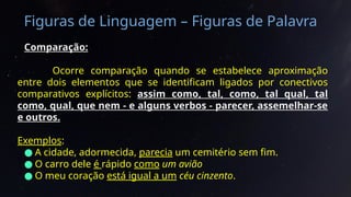 Figuras de Linguagem – Figuras de Palavra
Comparação:
Ocorre comparação quando se estabelece aproximação
entre dois elementos que se identificam ligados por conectivos
comparativos explícitos: assim como, tal, como, tal qual, tal
como, qual, que nem - e alguns verbos - parecer, assemelhar-se
e outros.
Exemplos:
● A cidade, adormecida, parecia um cemitério sem fim.
● O carro dele é rápido como um avião
● O meu coração está igual a um céu cinzento.
 
