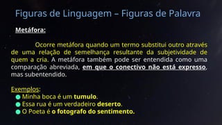 Figuras de Linguagem – Figuras de Palavra
Metáfora:
Ocorre metáfora quando um termo substitui outro através
de uma relação de semelhança resultante da subjetividade de
quem a cria. A metáfora também pode ser entendida como uma
comparação abreviada, em que o conectivo não está expresso,
mas subentendido.
Exemplos:
● Minha boca é um tumulo.
● Essa rua é um verdadeiro deserto.
● O Poeta é o fotografo do sentimento.
 