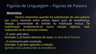 Figuras de Linguagem – Figuras de Palavra
Metonímia:
Ocorre metonímia quando há substituição de uma palavra
por outra, havendo entre ambas algum grau de semelhança,
relação, proximidade de sentido ou implicação mútua. Tal
substituição fundamenta-se numa relação objetiva, real,
realizando-se de inúmeros modos:
- O autor pela obra.
Exemplo: Li Jô Soares dezenas de vezes. (a obra de Jô Soares)
- O continente pelo conteúdo.
Exemplo: O ginásio aplaudiu a seleção.
(ginásio está substituindo os torcedores)
 