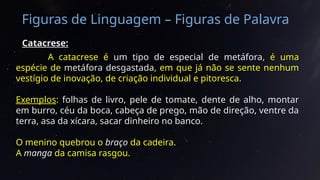 Figuras de Linguagem – Figuras de Palavra
Catacrese:
A catacrese é um tipo de especial de metáfora, é uma
espécie de metáfora desgastada, em que já não se sente nenhum
vestígio de inovação, de criação individual e pitoresca.
Exemplos: folhas de livro, pele de tomate, dente de alho, montar
em burro, céu da boca, cabeça de prego, mão de direção, ventre da
terra, asa da xícara, sacar dinheiro no banco.
O menino quebrou o braço da cadeira.
A manga da camisa rasgou.
 