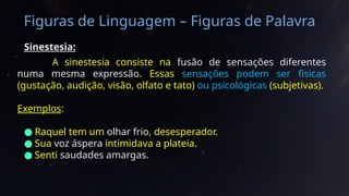 Figuras de Linguagem – Figuras de Palavra
Sinestesia:
A sinestesia consiste na fusão de sensações diferentes
numa mesma expressão. Essas sensações podem ser físicas
(gustação, audição, visão, olfato e tato) ou psicológicas (subjetivas).
Exemplos:
● Raquel tem um olhar frio, desesperador.
● Sua voz áspera intimidava a plateia.
● Senti saudades amargas.
 