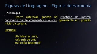 Figuras de Linguagem – Figuras de Harmonia
Aliteração:
Ocorre aliteração quando há repetição da mesma
consoante ou de consoantes similares, geralmente em posição
inicial da palavra.
Exemplo:
“Ah! Menina tonta,
toda suja de tinta
mal o céu desponta!”
 
