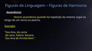 Figuras de Linguagem – Figuras de Harmonia
Assonância:
Ocorre assonância quando há repetição da mesma vogal ao
longo de um verso ou poema.
Exemplo:
"Sou Ana, da cama
da cana, fulana, bacana
Sou Ana de Amsterdam."
 
