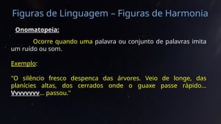 Figuras de Linguagem – Figuras de Harmonia
Onomatopeia:
Ocorre quando uma palavra ou conjunto de palavras imita
um ruído ou som.
Exemplo:
"O silêncio fresco despenca das árvores. Veio de longe, das
planícies altas, dos cerrados onde o guaxe passe rápido...
Vvvvvvvv... passou."
 