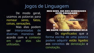 Jogos de Linguagem
De modo geral,
usamos as palavras para
nomear seres, fatos,
coisas, sensações.
Mas elas podem
ser interpretadas de
diversas maneiras de
acordo com o contexto
em que elas são
utilizadas.
Os significados que a
forma escrita de uma palavra
podem adquirir estão ligados
aos conceitos de denotação e
conotação.
 