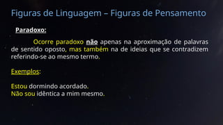 Figuras de Linguagem – Figuras de Pensamento
Paradoxo:
Ocorre paradoxo não apenas na aproximação de palavras
de sentido oposto, mas também na de ideias que se contradizem
referindo-se ao mesmo termo.
Exemplos:
Estou dormindo acordado.
Não sou idêntica a mim mesmo.
 