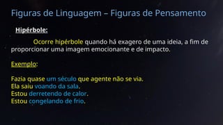 Figuras de Linguagem – Figuras de Pensamento
Hipérbole:
Ocorre hipérbole quando há exagero de uma ideia, a fim de
proporcionar uma imagem emocionante e de impacto.
Exemplo:
Fazia quase um século que agente não se via.
Ela saiu voando da sala.
Estou derretendo de calor.
Estou congelando de frio.
 