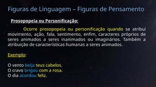 Figuras de Linguagem – Figuras de Pensamento
Prosopopeia ou Personificação:
Ocorre prosopopeia ou personificação quando se atribui
movimento, ação, fala, sentimento, enfim, caracteres próprios de
seres animados a seres inanimados ou imaginários. Também a
atribuição de características humanas a seres animados.
Exemplo:
O vento beija teus cabelos.
O cravo brigou com a rosa.
O dia acordou feliz.
 