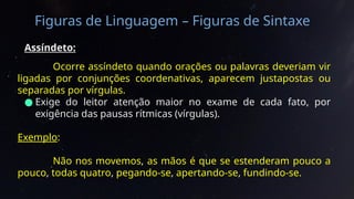 Figuras de Linguagem – Figuras de Sintaxe
Assíndeto:
Ocorre assíndeto quando orações ou palavras deveriam vir
ligadas por conjunções coordenativas, aparecem justapostas ou
separadas por vírgulas.
● Exige do leitor atenção maior no exame de cada fato, por
exigência das pausas rítmicas (vírgulas).
Exemplo:
Não nos movemos, as mãos é que se estenderam pouco a
pouco, todas quatro, pegando-se, apertando-se, fundindo-se.
 
