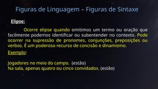 Figuras de Linguagem – Figuras de Sintaxe
Elipse:
Ocorre elipse quando omitimos um termo ou oração que
facilmente podemos identificar ou subentender no contexto. Pode
ocorrer na supressão de pronomes, conjunções, preposições ou
verbos. É um poderoso recurso de concisão e dinamismo.
Exemplo:
Jogadores no meio do campo. (estão)
Na sala, apenas quatro ou cinco convidados. (estão)
 