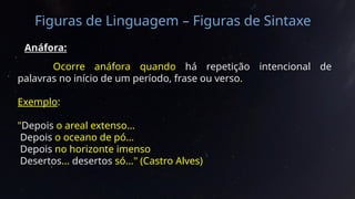 Figuras de Linguagem – Figuras de Sintaxe
Anáfora:
Ocorre anáfora quando há repetição intencional de
palavras no início de um período, frase ou verso.
Exemplo:
"Depois o areal extenso...
Depois o oceano de pó...
Depois no horizonte imenso
Desertos... desertos só..." (Castro Alves)
 