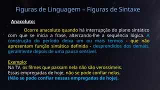 Figuras de Linguagem – Figuras de Sintaxe
Anacoluto:
Ocorre anacoluto quando há interrupção do plano sintático
com que se inicia a frase, altercando-lhe a sequência lógica. A
construção do período deixa um ou mais termos - que não
apresentam função sintática definida - desprendidos dos demais,
geralmente depois de uma pausa sensível.
Exemplo:
Na TV, os filmes que passam nela não são verossímeis.
Essas empregadas de hoje, não se pode confiar nelas.
(Não se pode confiar nessas empregadas de hoje).
 