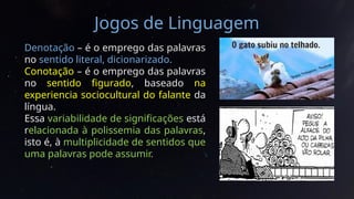 Jogos de Linguagem
Denotação – é o emprego das palavras
no sentido literal, dicionarizado.
Conotação – é o emprego das palavras
no sentido figurado, baseado na
experiencia sociocultural do falante da
língua.
Essa variabilidade de significações está
relacionada à polissemia das palavras,
isto é, à multiplicidade de sentidos que
uma palavras pode assumir.
 