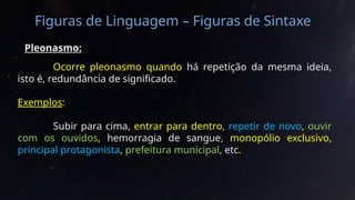 Figuras de Linguagem – Figuras de Sintaxe
Pleonasmo:
Ocorre pleonasmo quando há repetição da mesma ideia,
isto é, redundância de significado.
Exemplos:
Subir para cima, entrar para dentro, repetir de novo, ouvir
com os ouvidos, hemorragia de sangue, monopólio exclusivo,
principal protagonista, prefeitura municipal, etc.
 
