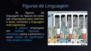 Figuras de Linguagem
As figuras de
linguagem ou figuras de estilo
são empregadas para valorizar
o texto, tornando a linguagem
mais expressiva.
A palavra empregada
em sentido figurado,
conotativo, passa a pertencer a
outro campo de significação,
mais amplo e criativo.
 