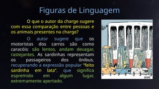 Figuras de Linguagem
O que o autor da charge sugere
com essa comparação entre pessoas e
os animais presentes na charge?
O autor sugere que os
motoristas dos carros são como
caracóis: são lentos, andam devagar,
rastejantes. As sardinhas representam
os passageiros dos ônibus,
recuperando a expressão popular “feito
sardinha em lata”, que significa
espremido em algum lugar,
extremamente apertado.
 