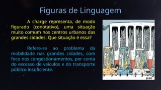 Figuras de Linguagem
A charge representa, de modo
figurado (conotativo), uma situação
muito comum nos centros urbanos das
grandes cidades. Que situação é essa?
Refere-se ao problema da
mobilidade nas grandes cidades, com
foco nos congestionamentos, por conta
do excesso de veículos e do transporte
público insuficiente.
 
